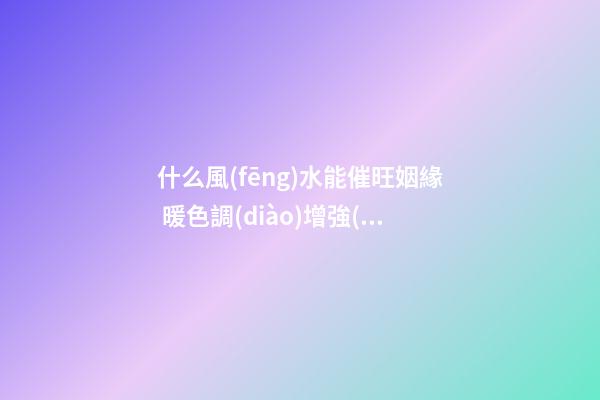 什么風(fēng)水能催旺姻緣 暖色調(diào)增強(qiáng)人際關(guān)機(jī)
